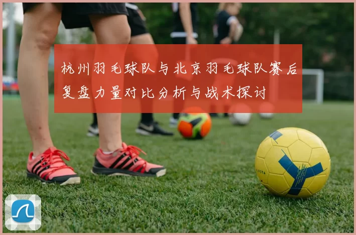 杭州羽毛球队与北京羽毛球队赛后复盘力量对比分析与战术探讨