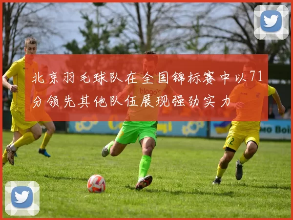 北京羽毛球队在全国锦标赛中以71分领先其他队伍展现强劲实力