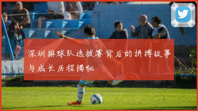 深圳排球队选拔赛背后的拼搏故事与成长历程揭秘