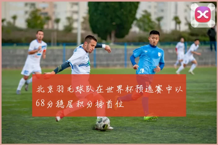 北京羽毛球队在世界杯预选赛中以68分稳居积分榜首位
