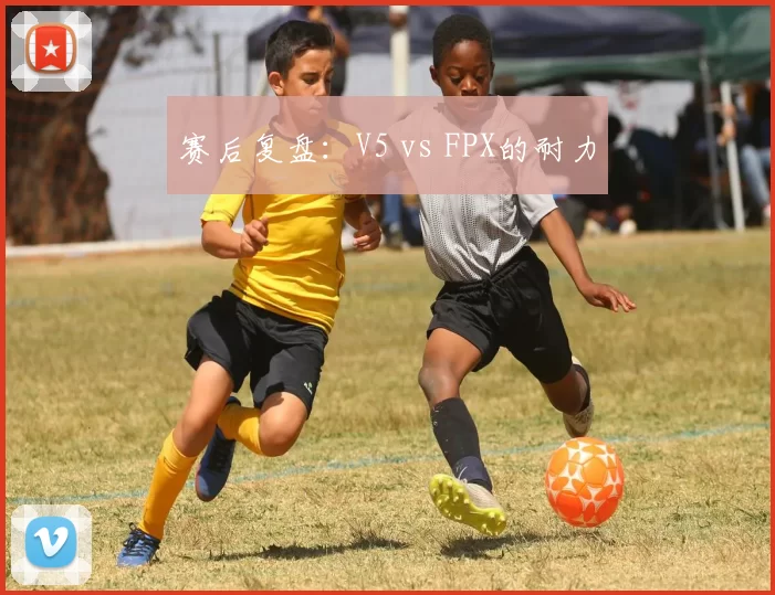 赛后复盘：V5 vs FPX的耐力