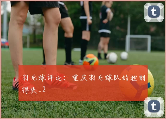 羽毛球评论：重庆羽毛球队的控制得失_2