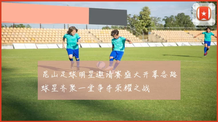 昆山足球明星邀请赛盛大开幕各路球星齐聚一堂争夺荣耀之战